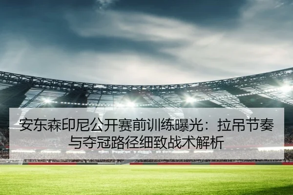 安东森印尼公开赛前训练曝光：拉吊节奏与夺冠路径细致战术解析